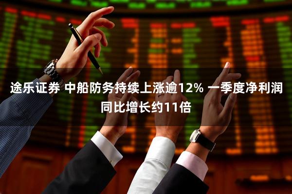 途乐证券 中船防务持续上涨逾12% 一季度净利润同比增长约11倍
