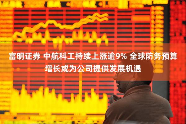 富明证券 中航科工持续上涨逾9% 全球防务预算增长或为公司提供发展机遇