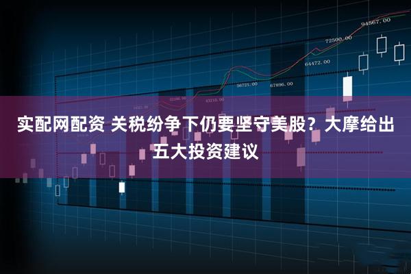 实配网配资 关税纷争下仍要坚守美股？大摩给出五大投资建议