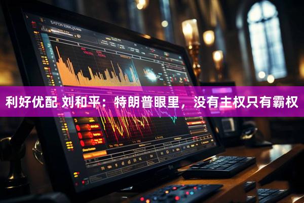 利好优配 刘和平：特朗普眼里，没有主权只有霸权