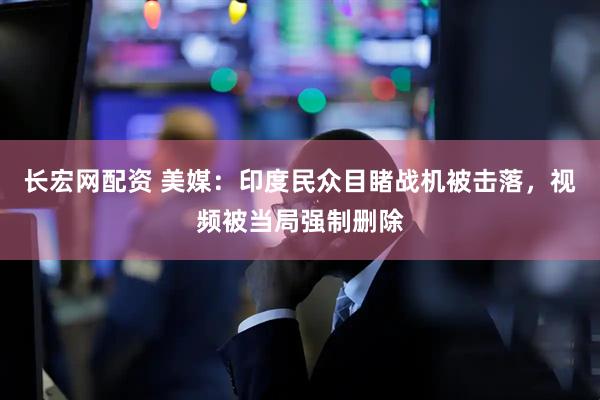 长宏网配资 美媒：印度民众目睹战机被击落，视频被当局强制删除