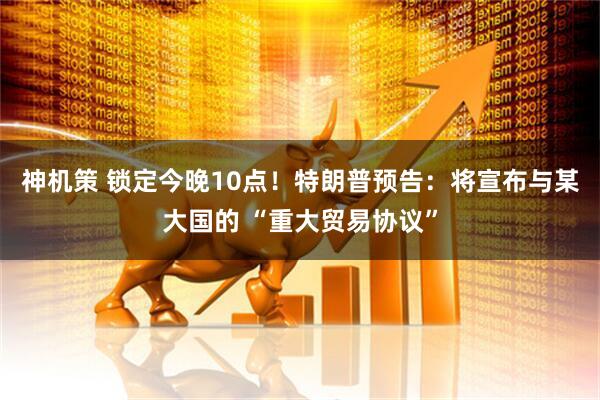 神机策 锁定今晚10点！特朗普预告：将宣布与某大国的 “重大贸易协议”