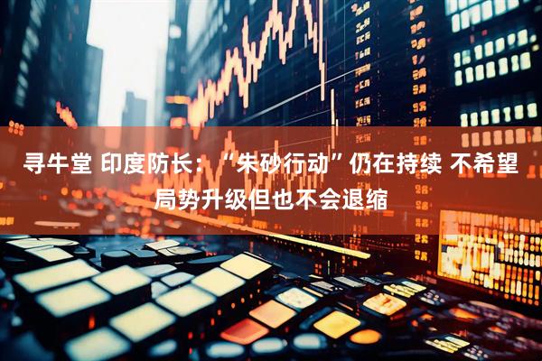 寻牛堂 印度防长：“朱砂行动”仍在持续 不希望局势升级但也不会退缩