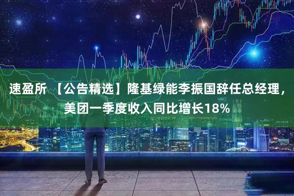 速盈所 【公告精选】隆基绿能李振国辞任总经理，美团一季度收入同比增长18%