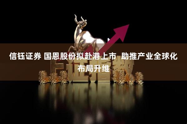 信钰证券 国恩股份拟赴港上市  助推产业全球化布局升维