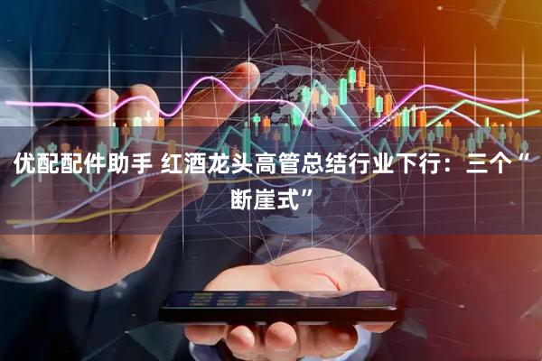 优配配件助手 红酒龙头高管总结行业下行：三个“断崖式”