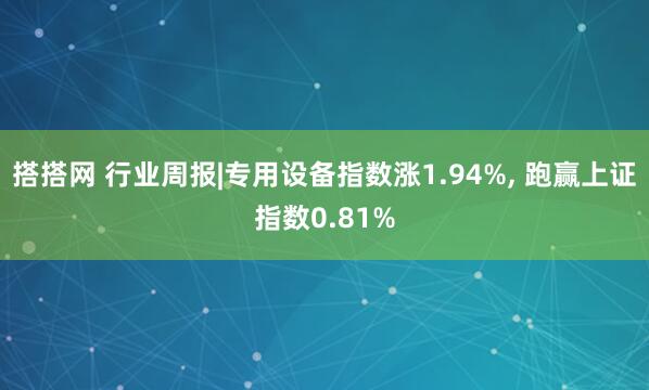 搭搭网 行业周报|专用设备指数涨1.94%, 跑赢上证指数0.81%