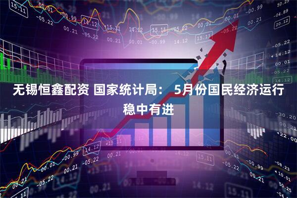 无锡恒鑫配资 国家统计局： 5月份国民经济运行稳中有进