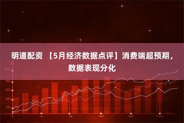 明道配资 【5月经济数据点评】消费端超预期，数据表现分化