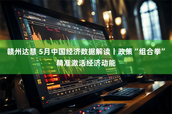 赣州达慧 5月中国经济数据解读丨政策“组合拳”精准激活经济动能
