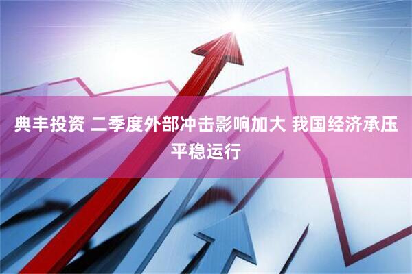 典丰投资 二季度外部冲击影响加大 我国经济承压平稳运行