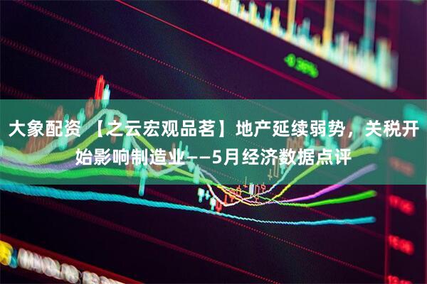 大象配资 【之云宏观品茗】地产延续弱势，关税开始影响制造业——5月经济数据点评