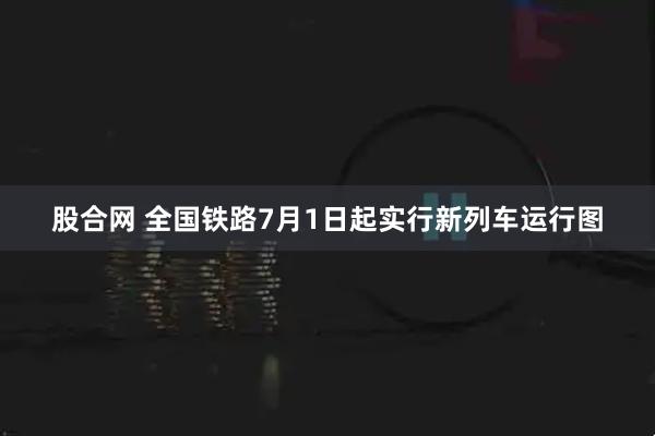 股合网 全国铁路7月1日起实行新列车运行图