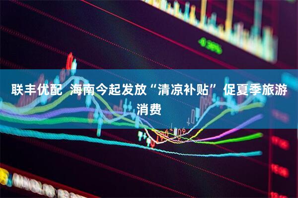 联丰优配  海南今起发放“清凉补贴” 促夏季旅游消费
