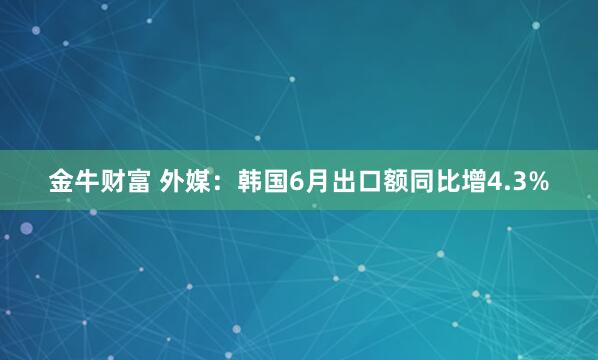金牛财富 外媒：韩国6月出口额同比增4.3%