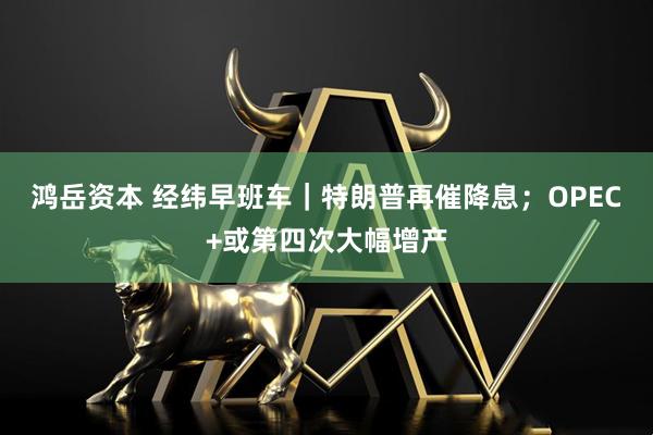 鸿岳资本 经纬早班车｜特朗普再催降息；OPEC+或第四次大幅增产
