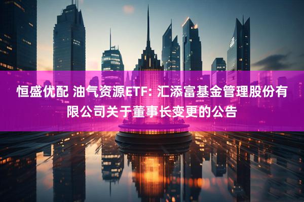 恒盛优配 油气资源ETF: 汇添富基金管理股份有限公司关于董事长变更的公告