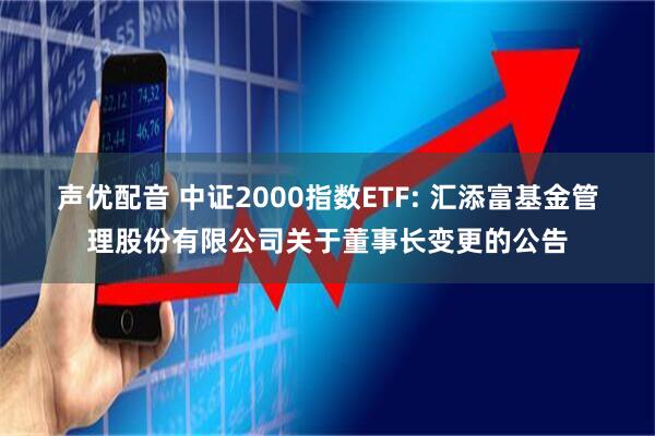 声优配音 中证2000指数ETF: 汇添富基金管理股份有限公司关于董事长变更的公告