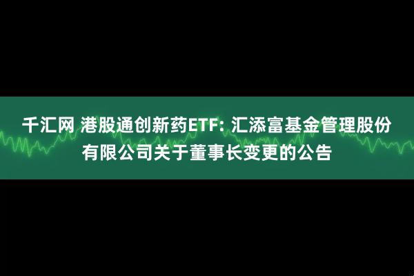 千汇网 港股通创新药ETF: 汇添富基金管理股份有限公司关于董事长变更的公告