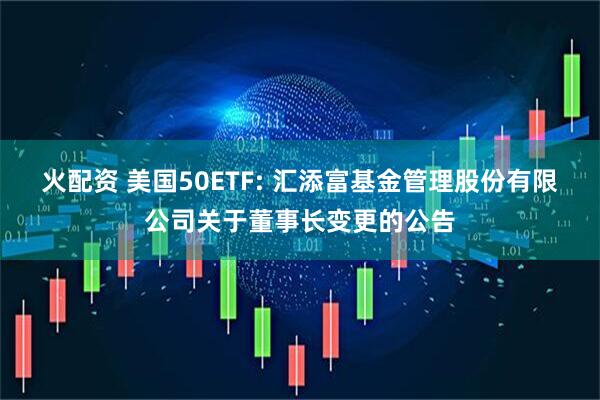 火配资 美国50ETF: 汇添富基金管理股份有限公司关于董事长变更的公告
