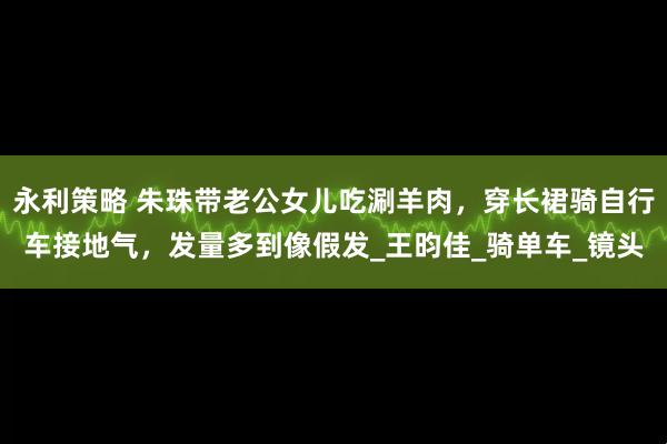 永利策略 朱珠带老公女儿吃涮羊肉，穿长裙骑自行车接地气，发量多到像假发_王昀佳_骑单车_镜头