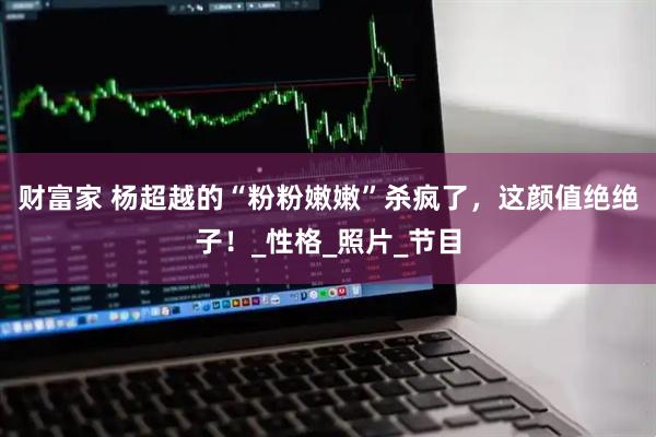 财富家 杨超越的“粉粉嫩嫩”杀疯了，这颜值绝绝子！_性格_照片_节目