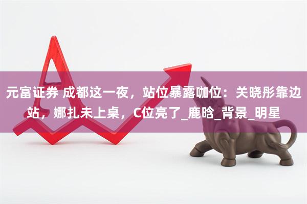 元富证券 成都这一夜，站位暴露咖位：关晓彤靠边站，娜扎未上桌，C位亮了_鹿晗_背景_明星