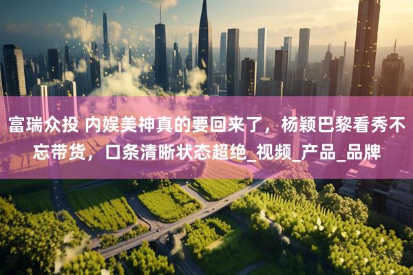 富瑞众投 内娱美神真的要回来了，杨颖巴黎看秀不忘带货，口条清晰状态超绝_视频_产品_品牌