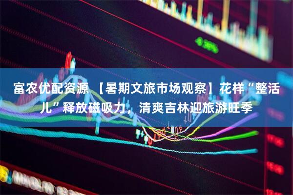 富农优配资源 【暑期文旅市场观察】花样“整活儿”释放磁吸力，清爽吉林迎旅游旺季