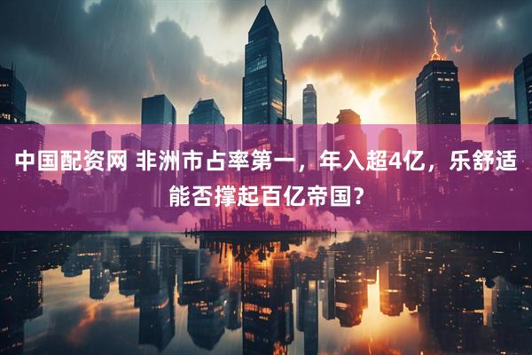 中国配资网 非洲市占率第一，年入超4亿，乐舒适能否撑起百亿帝国？