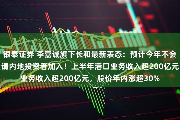 银泰证券 李嘉诚旗下长和最新表态：预计今年不会完成港口交易，将邀请内地投资者加入！上半年港口业务收入超200亿元，股价年内涨超30%