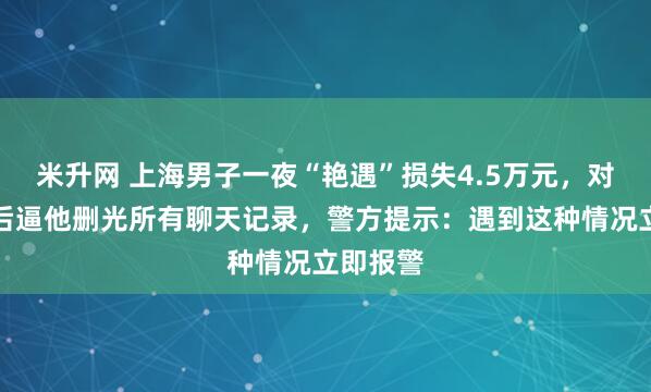 米升网 上海男子一夜“艳遇”损失4.5万元，对方得手后逼他删光所有聊天记录，警方提示：遇到这种情况立即报警