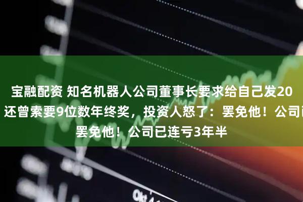 宝融配资 知名机器人公司董事长要求给自己发200万元月薪，还曾索要9位数年终奖，投资人怒了：罢免他！公司已连亏3年半