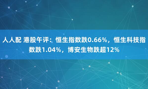 人人配 港股午评：恒生指数跌0.66%，恒生科技指数跌1.04%，博安生物跌超12%