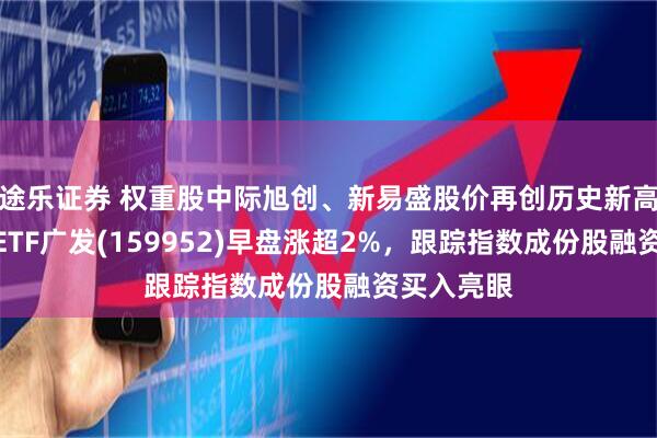 途乐证券 权重股中际旭创、新易盛股价再创历史新高！创业板ETF广发(159952)早盘涨超2%，跟踪指数成份股融资买入亮眼
