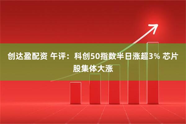 创达盈配资 午评：科创50指数半日涨超3% 芯片股集体大涨