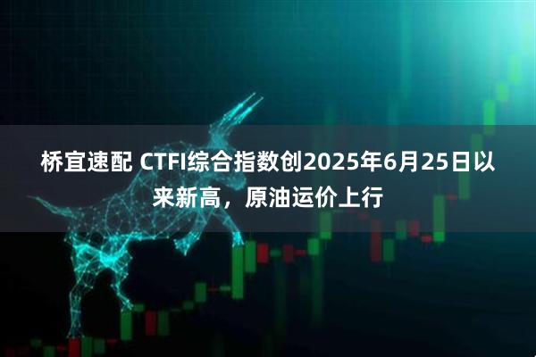 桥宜速配 CTFI综合指数创2025年6月25日以来新高，原油运价上行