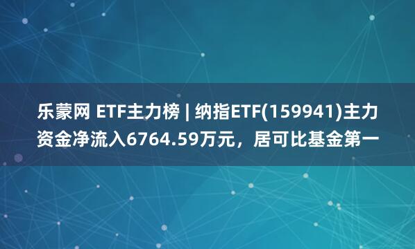 乐蒙网 ETF主力榜 | 纳指ETF(159941)主力资金净流入6764.59万元，居可比基金第一