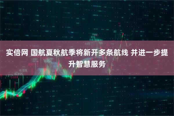 实倍网 国航夏秋航季将新开多条航线 并进一步提升智慧服务