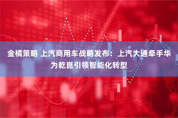金橘策略 上汽商用车战略发布：上汽大通牵手华为乾崑引领智能化转型