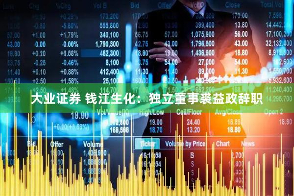 大业证券 钱江生化：独立董事裘益政辞职