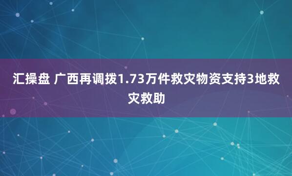 汇操盘 广西再调拨1.73万件救灾物资支持3地救灾救助