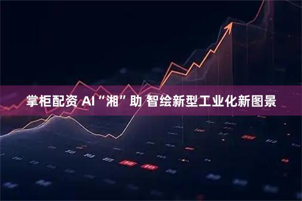 掌柜配资 AI“湘”助 智绘新型工业化新图景