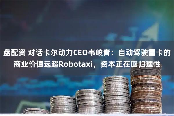 盘配资 对话卡尔动力CEO韦峻青：自动驾驶重卡的商业价值远超Robotaxi，资本正在回归理性