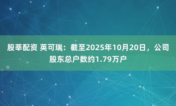 股莘配资 英可瑞：截至2025年10月20日，公司股东总户数约1.79万户