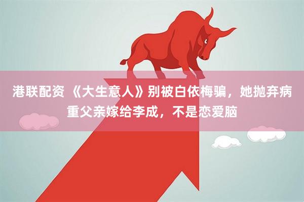 港联配资 《大生意人》别被白依梅骗,她抛弃病重父亲嫁给李成,不是恋爱脑