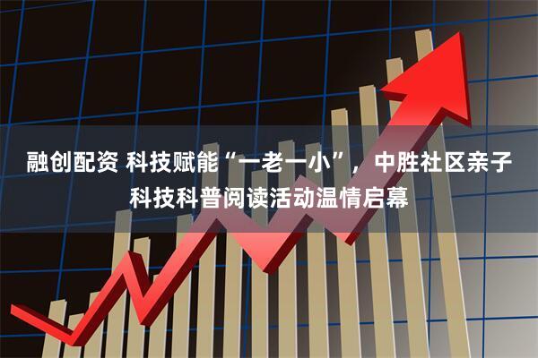 融创配资 科技赋能“一老一小”，中胜社区亲子科技科普阅读活动温情启幕
