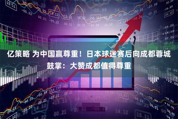 亿策略 为中国赢尊重!日本球迷赛后向成都蓉城鼓掌:大赞成都值得尊重
