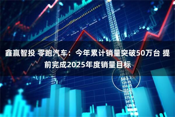 鑫赢智投 零跑汽车：今年累计销量突破50万台 提前完成2025年度销量目标
