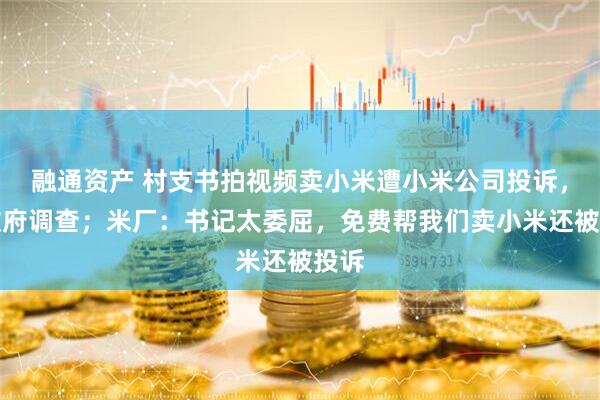 融通资产 村支书拍视频卖小米遭小米公司投诉,镇政府调查;米厂:书记太委屈,免费帮我们卖小米还被投诉